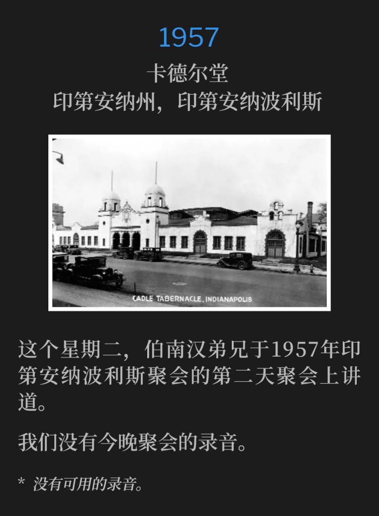 1957:
Cadle Tabernacle, Indianapolis, IN
卡德尔堂，印第安纳州，印第安纳波利斯

On this Tuesday, Brother Branham was speaking for the second day of the 1957 Indianapolis meetings.
这个星期二，伯南汉弟兄于1957年印第安纳波利斯聚会的第二天聚会上讲道。

We do not have a recording of tonights service.
我们没有今晚聚会的录音。

* No recordings available.
* 没有可用的录音。