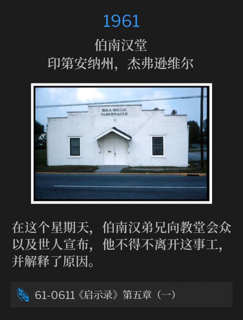 1961：
Branham Tabernacle, Jeffersonville, IN
伯南汉堂，印第安纳州，杰弗逊维尔

On this Sunday, Brother Branham announced to the Tabernacle and the world that he had been forced to leave the ministry and explains why.
在这个星期天，伯南汉弟兄向教堂会众以及世人宣布，他不得不离开这事工，并解释了原因。

61-0611 Revelation, Chapter Five Part I
61-0611 《启示录》第五章（一）