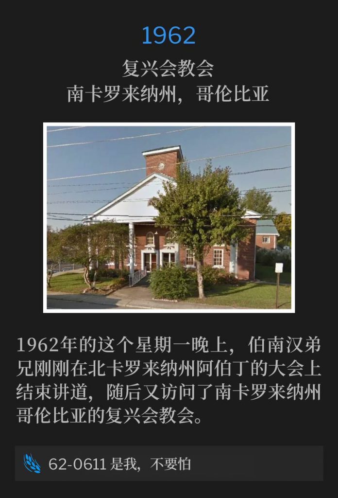 1962：
Revival Assembly Church, Columbia, SC
复兴会教会，南卡罗来纳州，哥伦比亚

Brother Branham had just finished speaking at the convention in Aberdeen, NC and then visited Revival Assembly Church in Columbia, SC on this Monday evening of 1962.
1962年的这个星期一晚上，伯南汉弟兄刚刚在北卡罗来纳州阿伯丁的大会上结束讲道，随后又访问了南卡罗来纳州哥伦比亚的复兴会教会。

62-0611 It Is I, Be Not Afraid
62-0611 是我，不要怕