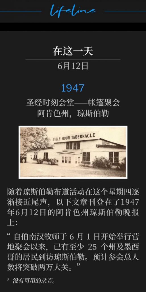 1947:
Bible Hour Tabernacle - Tent meeting, Jonesboro, AR
圣经时刻会堂——帐篷聚会，阿肯色州，琼斯伯勒

As the Jonesboro campaign began to wind down on this Thursday, the following article appeared in the Jonesboro, Arkansas Evening Sun June 12, 1947:
随着琼斯伯勒布道活动在这个星期四逐渐接近尾声，以下文章刊登在1947年6月12日的阿肯色州琼斯伯勒晚报上：

"Residents of at least 25 States and Mexico have visited Jonesboro since Rev. Branham opened the camp meeting June 1st. The total attendance for the services is likely to surpass the 20,000 mark."
“自伯南汉牧师于6月1日开始举行营地聚会以来，已有至少25个州及墨西哥的居民到访琼斯伯勒。预计参会总人数将突破两万大关。”

* No recordings available.
* 没有可用的录音。
