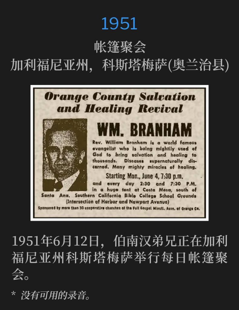 1951：
Tent meeting, Costa Mesa (Orange County), CA
帐篷聚会，加利福尼亚州，科斯塔梅萨(奥兰治县)

On June 12th, 1951, Brother Branham was in Costa Mesa, CA holding daily tent services.
1951年6月12日，伯南汉弟兄正在加利福尼亚州科斯塔梅萨举行每日帐篷聚会。

* No recordings available.
* 没有可用的录音。