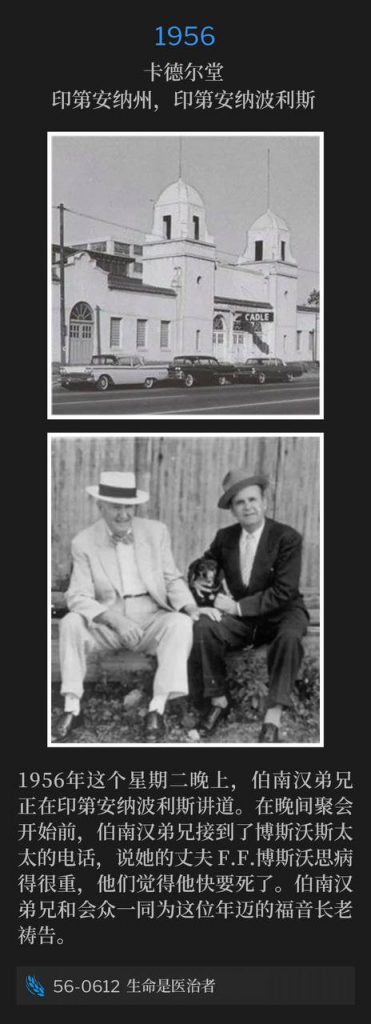 1956：
Cadle Tabernacle, Indianapolis, IN
卡德尔堂，印第安纳州，印第安纳波利斯

Brother Branham was speaking in Indianapolis on this Tuesday evening of 1956. Prior to this evening service, Brother Branham received a phone call from Mrs. Bosworth that her husband, F.F. Bosworth, was very sick and they thought he's dying. Brother Branham and the congregation went to prayer for the aged patriarch of the Gospel.
1956年这个星期二晚上，伯南汉弟兄正在印第安纳波利斯讲道。在晚间聚会开始前，伯南汉弟兄接到了博斯沃斯太太的电话，说她的丈夫 F.F.博斯沃思病得很重，他们觉得他快要死了。伯南汉弟兄和会众一同为这位年迈的福音长老祷告。

56-0612 Life Is The Healer
56-0612 生命是医治者