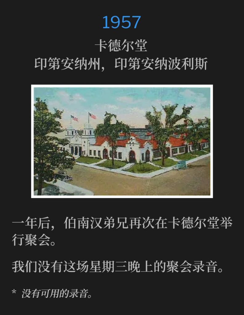 1957:
Cadle Tabernacle, Indianapolis, IN
卡德尔堂，印第安纳州，印第安纳波利斯

One year later, Brother Branham was again holding meetings at Cadle Tabernacle.
一年后，伯南汉弟兄再次在卡德尔堂举行聚会。

We do not have a recording for tonights Wednesday service.
我们没有这场星期三晚上的聚会录音。

* No recordings available.
* 没有可用的录音。