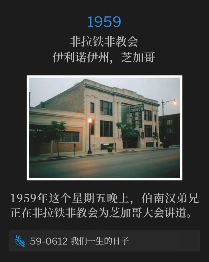 1959:
Philadelphia Church, Chicago, IL
非拉铁非教会，伊利诺伊州，芝加哥

Brother Branham was speaking at the Philadelphia Church for the Chicago convention of 1959 on this Friday evening.
1959年这个星期五晚上，伯南汉弟兄正在非拉铁非教会为芝加哥大会讲道。

59-0612 All The Days Of Our Life
59-0612 我们一生的日子