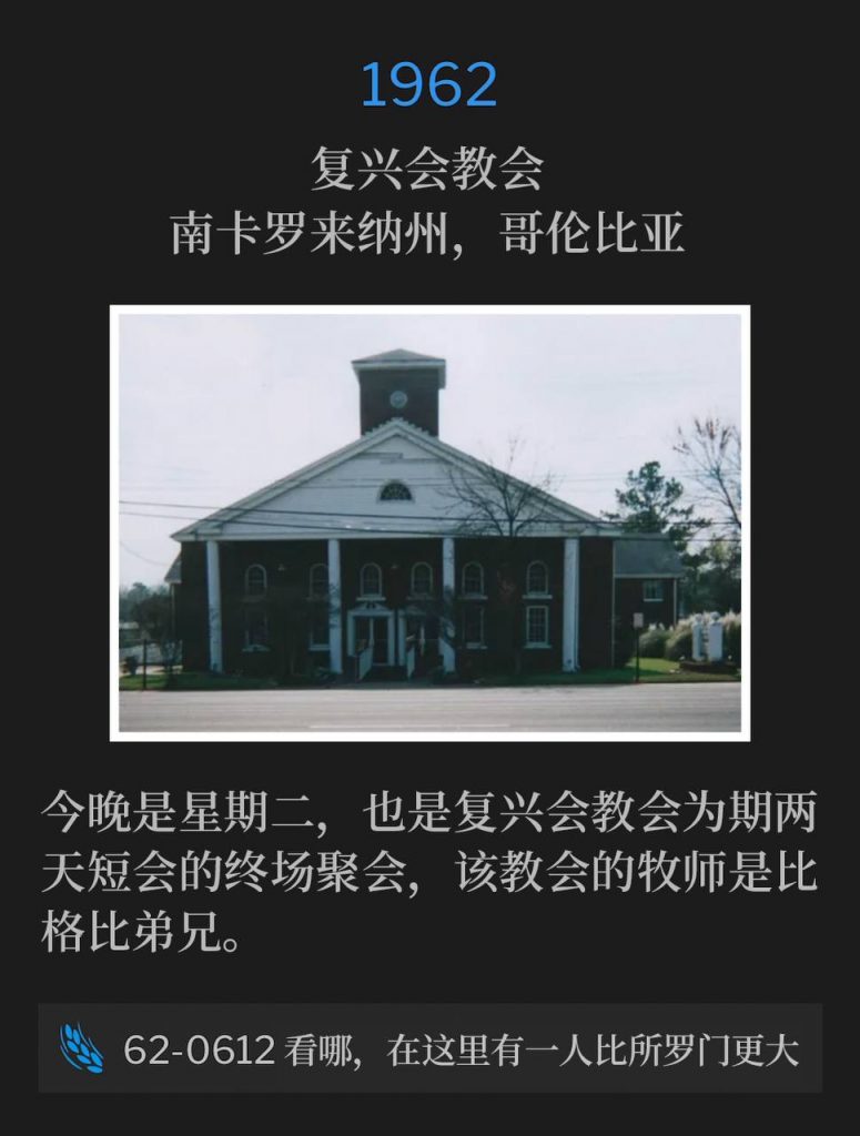 1962：
Revival Assembly Church, Columbia, SC
复兴会教会，南卡罗来纳州，哥伦比亚

Tonight was Tuesday and the closing service of a short two day meeting at Revival Assembly Church, where Brother Bigby was the Pastor.
今晚是星期二，也是复兴会教会为期两天短会的终场聚会，该教会的牧师是比格比弟兄。

62-0612 Behold, A Greater Than Solomon Is Here
62-0612 看哪，在这里有一人比所罗门更大