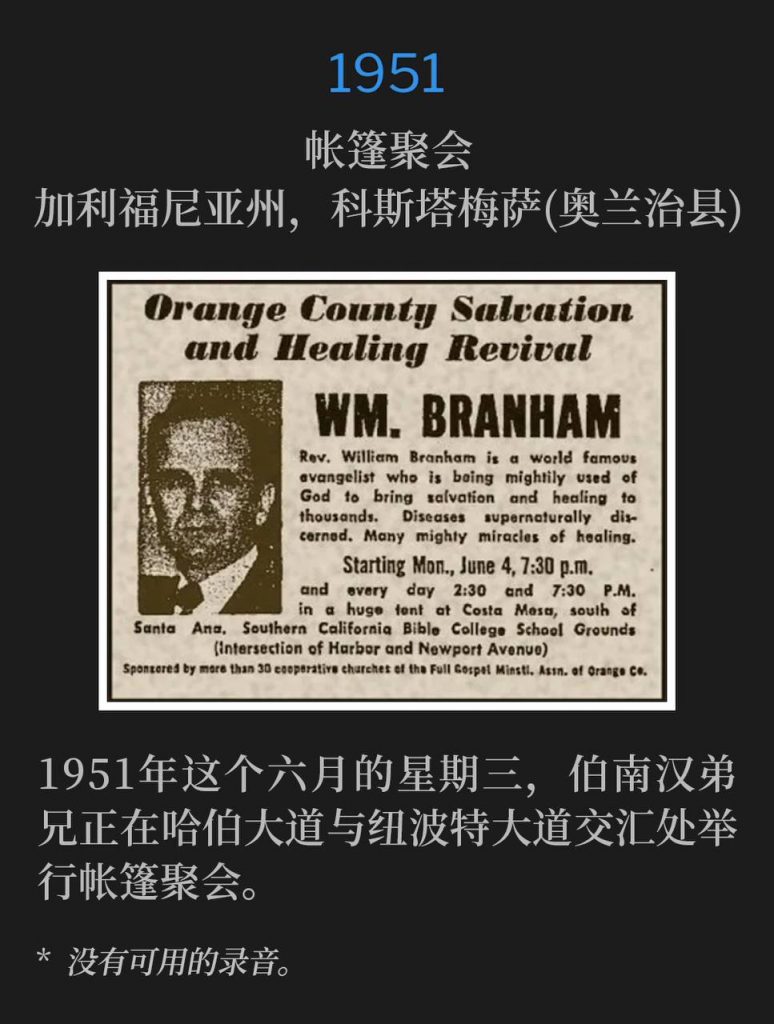 1951：
Tent meeting, Costa Mesa (Orange County), CA
帐篷聚会，加利福尼亚州，科斯塔梅萨(奥兰治县)

On this June Wednesday of 1951, Brother Branham was at the Intersection of Harbor & Newport Avenues holding tent meetings.
1951年这个六月的星期三，伯南汉弟兄正在哈伯大道与纽波特大道交汇处举行帐篷聚会。

* No recordings available.
* 没有可用的录音。