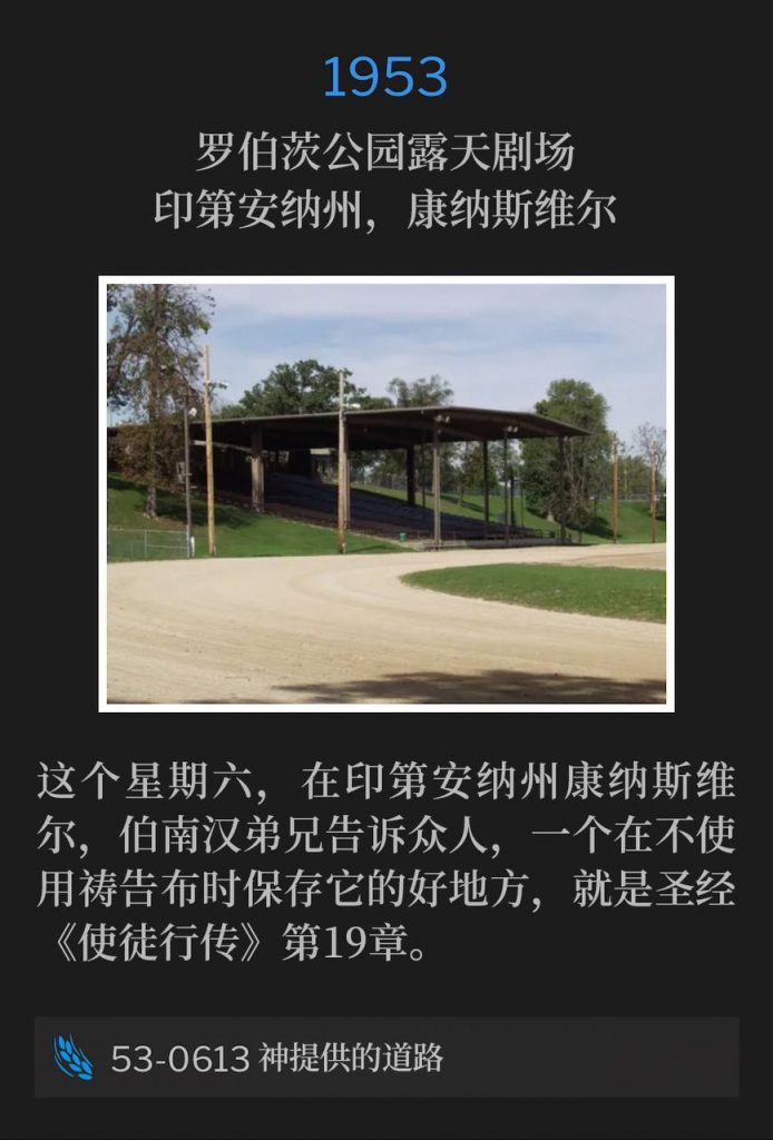 1953：
Roberts Park Amphitheater, Connersville, IN
罗伯茨公园露天剧场，印第安纳州，康纳斯维尔

On this Saturday in Connersville, IN, Brother Branham told the people a good place to keep your prayer cloth when you are not using it, is in the book of Acts the 19th chapter of the Bible.
这个星期六，在印第安纳州康纳斯维尔，伯南汉弟兄告诉众人，一个在不使用祷告布时保存它的好地方，就是圣经《使徒行传》第19章。

53-0613 God's Provided Way
53-0613 神提供的道路