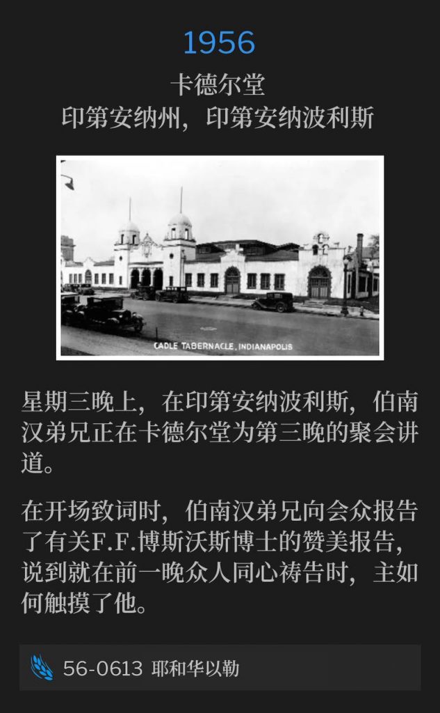 1956：
Cadle Tabernacle, Indianapolis, IN
卡德尔堂，印第安纳州，印第安纳波利斯

It's Wednesday evening in Indianapolis and Brother Branham was speaking for the third night at Cadle Tabernacle.
星期三晚上，在印第安纳波利斯，伯南汉弟兄正在卡德尔堂为第三晚的聚会讲道。

During his opening remarks, Brother Branham gave the congregation a praise report on Dr. F.F. Bosworth and how the Lord touched him the night before when the people went to prayer.
在开场致词时，伯南汉弟兄向会众报告了有关F.F.博斯沃斯博士的赞美报告，说到就在前一晚众人同心祷告时，主如何触摸了他。

56-0613 Jehovah-Jireh
56-0613 耶和华以勒
