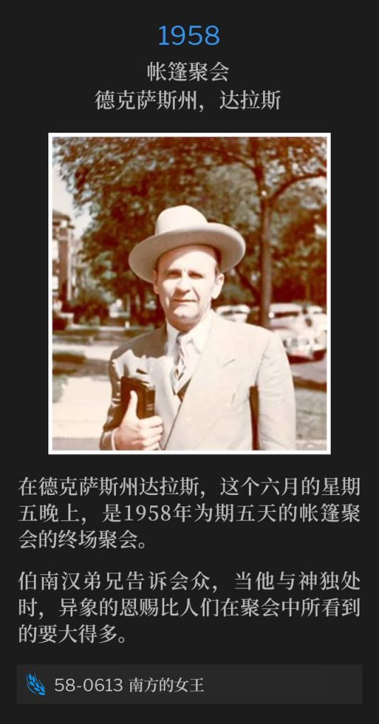 1958：
Tent meeting, Dallas, TX
帐篷聚会，德克萨斯州，达拉斯

In Dallas, TX, this Friday evening in June was the closing service of the five day tent meetings of 1958.
在德克萨斯州达拉斯，这个六月的星期五晚上，是1958年为期五天的帐篷聚会的终场聚会。

Brother Branham told the congregation the gift of visions is much greater when he is alone with God than what the people see during the meetings.
伯南汉弟兄告诉会众，当他与神独处时，异象的恩赐比人们在聚会中所看到的要大得多。

58-0613 The Queen Of The South
58-0613 南方的女王