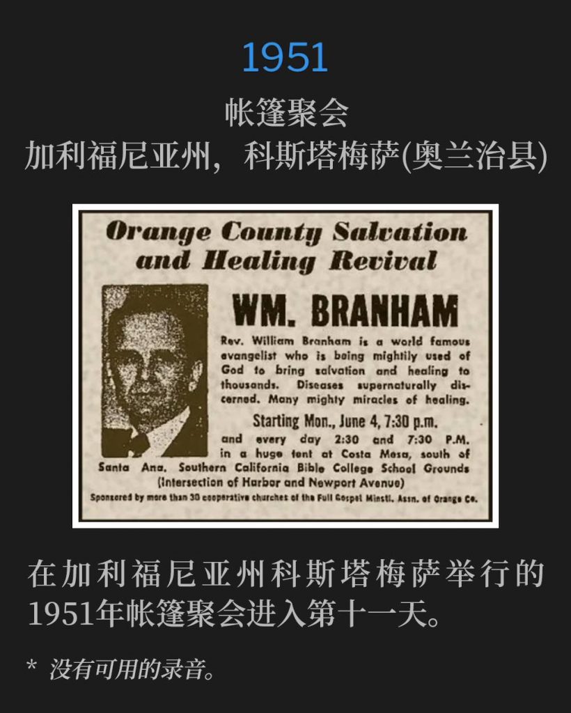 1951：
Tent meeting, Costa Mesa (Orange County), CA
帐篷聚会，加利福尼亚州，科斯塔梅萨(奥兰治县)

Day eleven of the 1951 tent meetings in Costa Mesa, CA.
在加利福尼亚州科斯塔梅萨举行的1951年帐篷聚会进入第十一天。

* No recordings available.
* 没有可用的录音。
