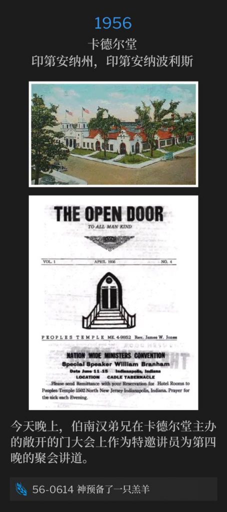 1956：
Cadle Tabernacle, Indianapolis, IN
卡德尔堂，印第安纳州，印第安纳波利斯

This evening, Brother Branham was speaking for the fourth night as the special speaker at the Open Door Convention, which was hosted by the Cadle Tabernacle.
今天晚上，伯南汉弟兄在卡德尔堂主办的敞开的门大会上作为特邀讲员为第四晚的聚会讲道。

56-0614 God Provided A Lamb
56-0614 神预备了一只羔羊