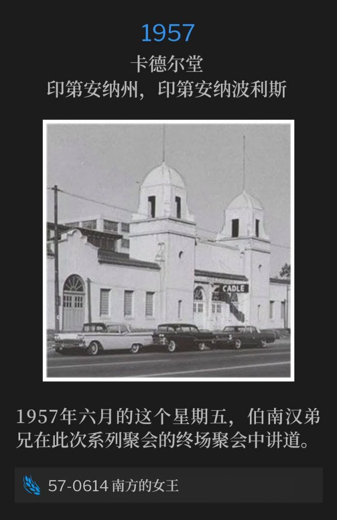 1957:
Cadle Tabernacle, Indianapolis, IN
卡德尔堂，印第安纳州，印第安纳波利斯

On this June Friday of 1957, Brother Branham was speaking the closing service of the meetings.
1957年六月的这个星期五，伯南汉弟兄在此次系列聚会的终场聚会中讲道。

57-0614 The Queen Of The South
57-0614 南方的女王

