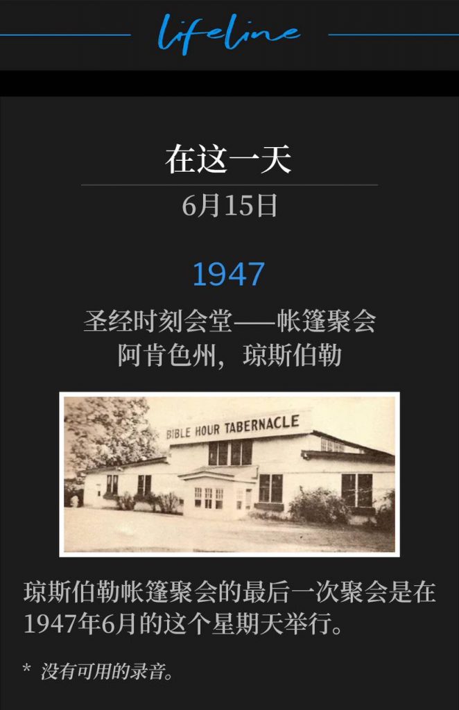 1947:
Bible Hour Tabernacle - Tent meeting, Jonesboro, AR
圣经时刻会堂——帐篷聚会，阿肯色州，琼斯伯勒

The final service of the Jonesboro tent meetings was being held today on this June Sunday of 1947.
琼斯伯勒帐篷聚会的最后一次聚会是在1947年6月的这个星期天举行。

* No recordings available.
* 没有可用的录音。