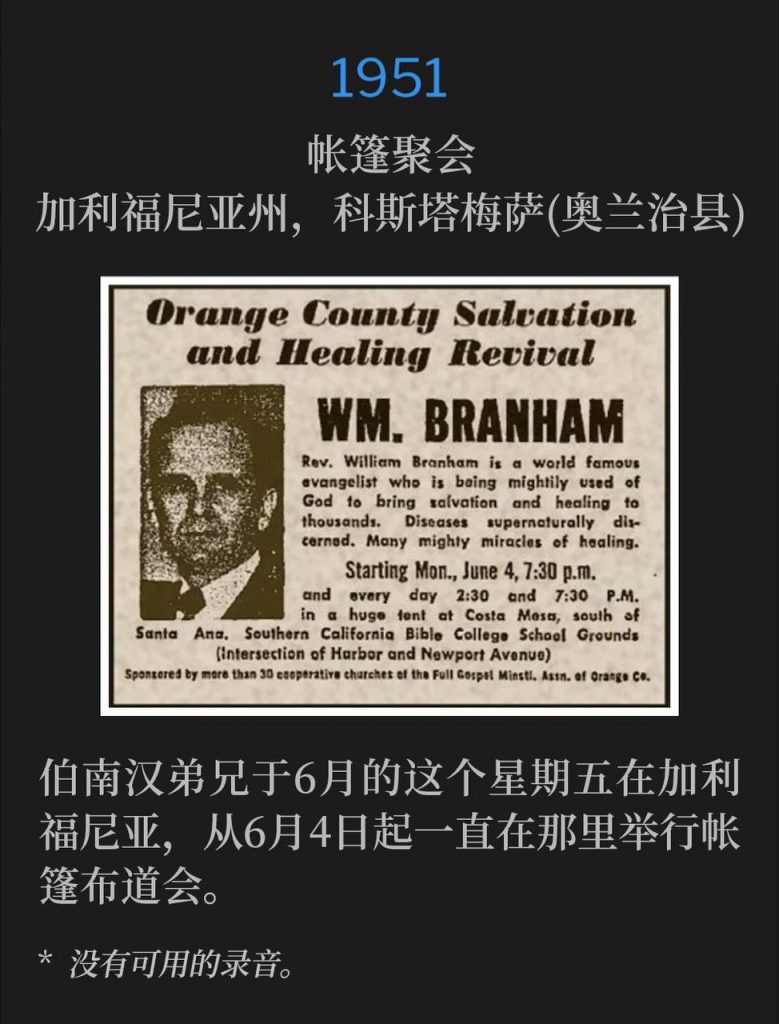 1951：
Tent meeting, Costa Mesa (Orange County), CA
帐篷聚会，加利福尼亚州，科斯塔梅萨(奥兰治县)

Brother Branham was in California on this June Friday holding tent services since June 4th.
伯南汉弟兄于6月的这个星期五在加利福尼亚，从6月4日起一直在那里举行帐篷布道会。

* No recordings available.
* 没有可用的录音。