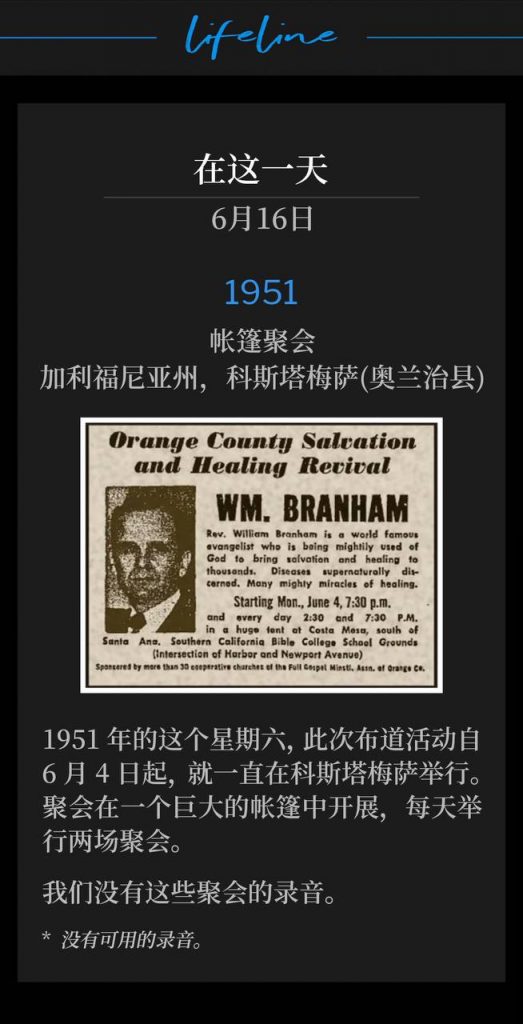 1951：
Tent meeting, Costa Mesa (Orange County), CA
帐篷聚会，加利福尼亚州，科斯塔梅萨(奥兰治县)

On this Saturday in 1951, the campaign had been in Costa Mesa since June 4th holding meetings in a huge tent with two services daily.
1951年的这个星期六，此次布道活动自6月4日起，就一直在科斯塔梅萨举行。聚会在一个巨大的帐篷中开展，每天举行两场聚会。

We do not have a recording of these meetings.
我们没有这些聚会的录音。

* No recordings available.
* 没有可用的录音。
