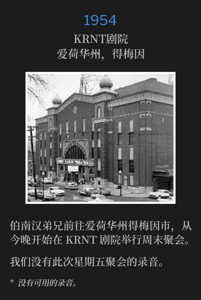 1954：
KRNT Theater, Des Moines, IA
KRNT剧院，爱荷华州，得梅因

Brother Branham was visiting Des Moines, IA for weekend services beginning this evening at the KRNT Theater.
伯南汉弟兄前往爱荷华州得梅因市，从今晚开始在KRNT剧院举行周末聚会。

We do not have a recording of this Friday service.
我们没有此次星期五聚会的录音。

* No recordings available.
* 没有可用的录音。