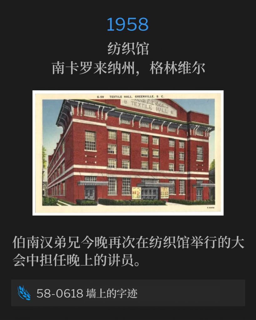 1958：
Textile Hall, Greenville, SC
纺织馆，南卡罗来纳州，格林维尔

Brother Branham was the evening speaker for the convention again tonight, held at Textile Hall.
伯南汉弟兄今晚再次在纺织馆举行的大会中担任晚上的讲员。

58-0618 Handwriting On The Wall
58-0618 墙上的字迹
