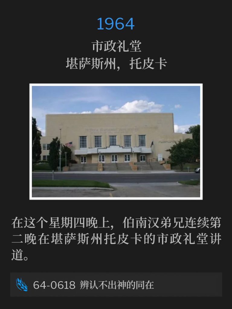 1964:
Municipal Auditorium, Topeka, KS
市政礼堂，堪萨斯州，托皮卡 

Brother Branham was speaking at the Municipal Auditorium in Topeka, KS for the second night in a row on this Thursday evening.
在这个星期四晚上，伯南汉弟兄连续第二晚在堪萨斯州托皮卡的市政礼堂讲道。

64-0618 The Presence Of God Unrecognized
64-0618 辨认不出神的同在