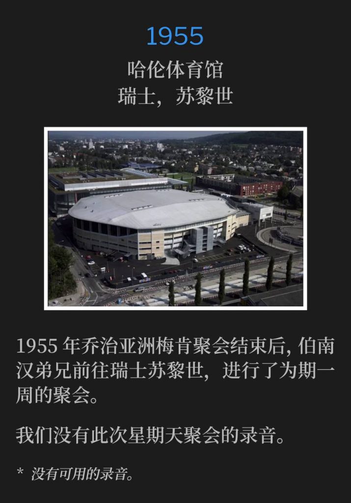 1955：
Hallenstadion, Zurich, Switzerland
哈伦体育馆，瑞士，苏黎世

After the close of the 1955 Macon, GA meetings, Brother Branham traveled abroad to Zurich, Switzerland for one week of meetings.
1955年乔治亚洲梅肯聚会结束后，伯南汉弟兄前往瑞士苏黎世，进行了为期一周的聚会。

We do not have a recording of this Sunday service.
我们没有此次星期天聚会的录音。

* No recordings available.
* 没有可用的录音。