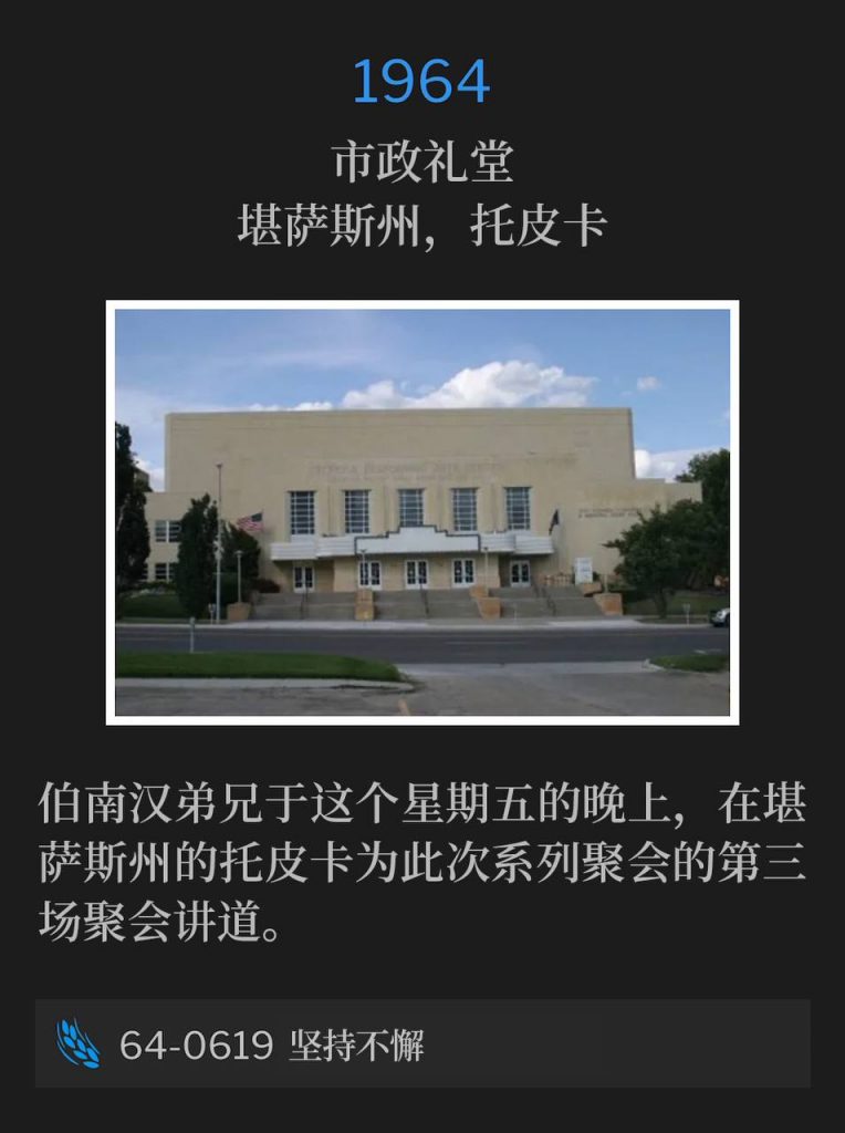 1964:
Municipal Auditorium, Topeka, KS
市政礼堂，堪萨斯州，托皮卡 

Brother Branham was speaking in Topeka, KS on this Friday evening for the third service of the meetings.
伯南汉弟兄于这个星期五的晚上，在堪萨斯州的托皮卡为此次系列聚会的第三场聚会讲道。

64-0619 Perseverant
64-0619 坚持不懈