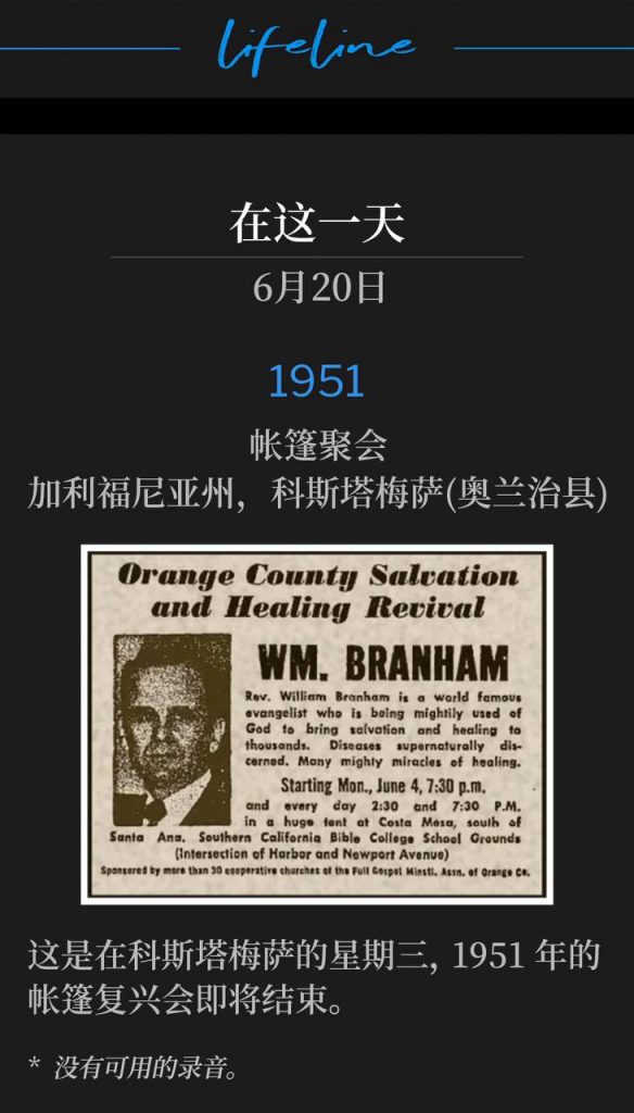 1951：
Tent meeting, Costa Mesa (Orange County), CA
帐篷聚会，加利福尼亚州，科斯塔梅萨(奥兰治县)

It's Wednesday in Costa Mesa as the 1951 tent revival was drawing to a close.
这是在科斯塔梅萨的星期三，1951年的帐篷复兴会即将结束。

* No recordings available.
* 没有可用的录音。
