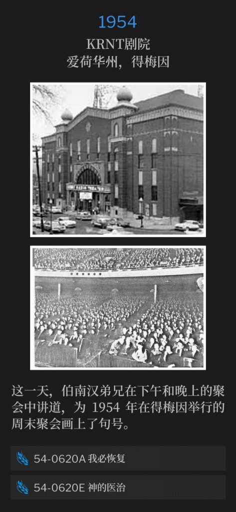 1954：
KRNT Theater, Des Moines, IA
KRNT剧院，爱荷华州，得梅因

On this day, Brother Branham spoke an afternoon and evening service to close the 1954 weekend meetings in Des Moines.
这一天，伯南汉弟兄在下午和晚上的聚会中讲道，为1954年在得梅因举行的周末聚会画上了句号。

54-0620A I Will Restore
54-0620A 我必恢复

54-0620E Divine Healing
54-0620E 神的医治
