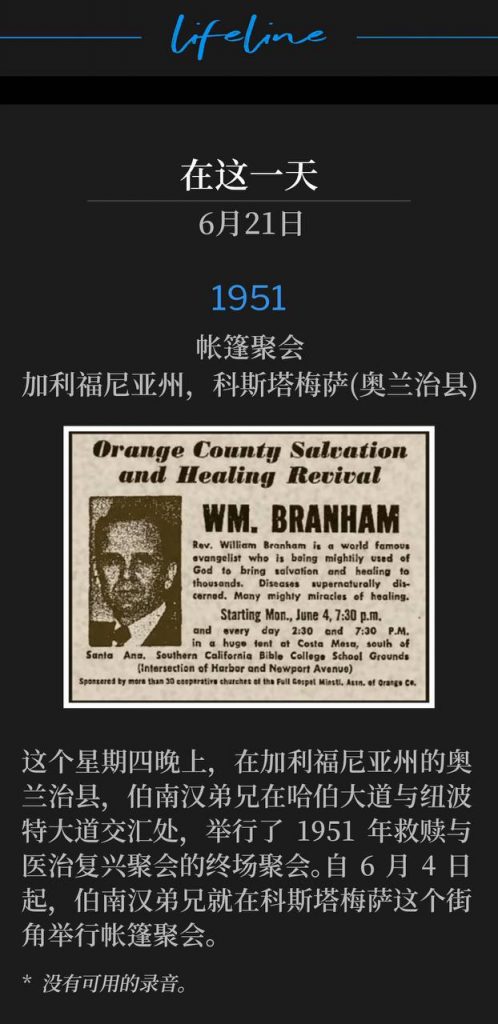 1951：
Tent meeting, Costa Mesa (Orange County), CA
帐篷聚会，加利福尼亚州，科斯塔梅萨(奥兰治县)

On this Thursday evening in Orange County, CA, Brother Branham held the closing service of the 1951 Salvation and Healing Revival at the corner of Harbor Blvd. & Newport Ave. Brother Branham had been holding tent meetings on this corner in Costa Mesa since the fourth of June.
这个星期四晚上，在加利福尼亚州的奥兰治县，伯南汉弟兄在哈伯大道与纽波特大道交汇处，举行了1951年救赎与医治复兴聚会的终场聚会。自6月4日起，伯南汉弟兄就在科斯塔梅萨这个街角举行帐篷聚会。

* No recordings available.
* 没有可用的录音。