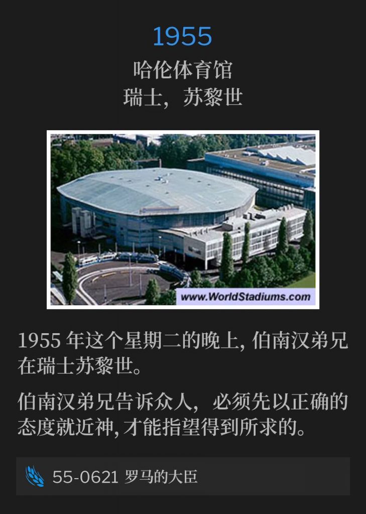 1955：
Hallenstadion, Zurich, Switzerland
哈伦体育馆，瑞士，苏黎世

Brother Branham was in Zurich, Switzerland on this Tuesday evening in 1955.
1955年这个星期二的晚上，伯南汉弟兄在瑞士苏黎世。

Brother Branham told the people you must approach God with the right attitude before you can expect to get what you ask for.
伯南汉弟兄告诉众人，必须先以正确的态度就近神，才能指望得到所求的。

55-0621 The Roman Nobleman
55-0621 罗马的大臣
