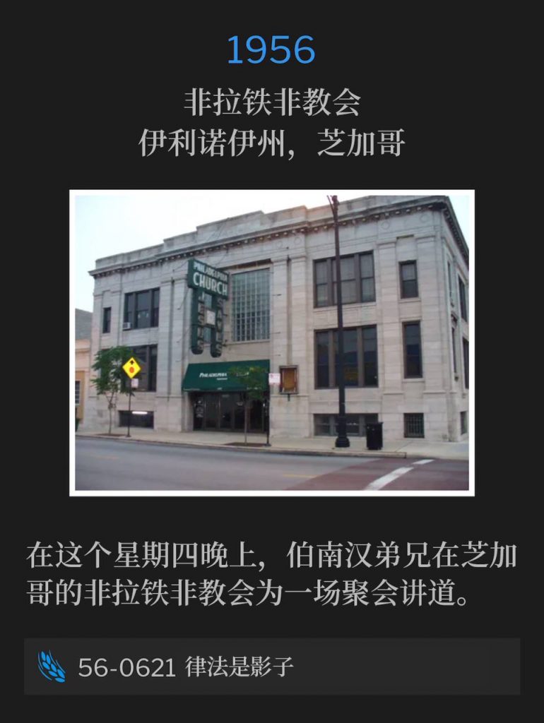 1956：
Philadelphia Church, Chicago, IL
非拉铁非教会，伊利诺伊州，芝加哥

On this Thursday evening, Brother Branham was speaking in Chicago at the Philadelphia Church for one service.
在这个星期四晚上，伯南汉弟兄在芝加哥的非拉铁非教会为一场聚会讲道。

56-0621 The Law Having A Shadow
56-0621 律法是影子
