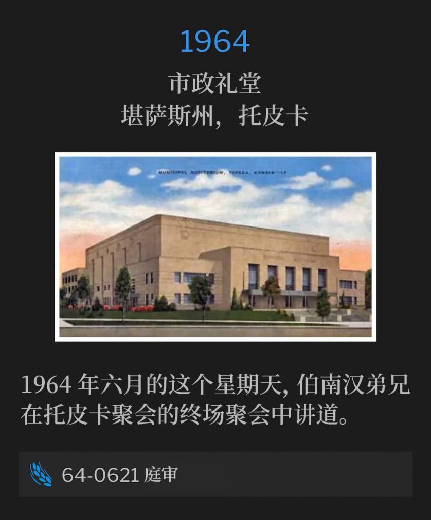 1964:
Municipal Auditorium, Topeka, KS
市政礼堂，堪萨斯州，托皮卡 

On this June Sunday in 1964, Brother Branham spoke the closing service of the Topeka meetings.
1964年六月的这个星期天，伯南汉弟兄在托皮卡聚会的终场聚会中讲道。

64-0621 The Trial
64-0621 庭审
