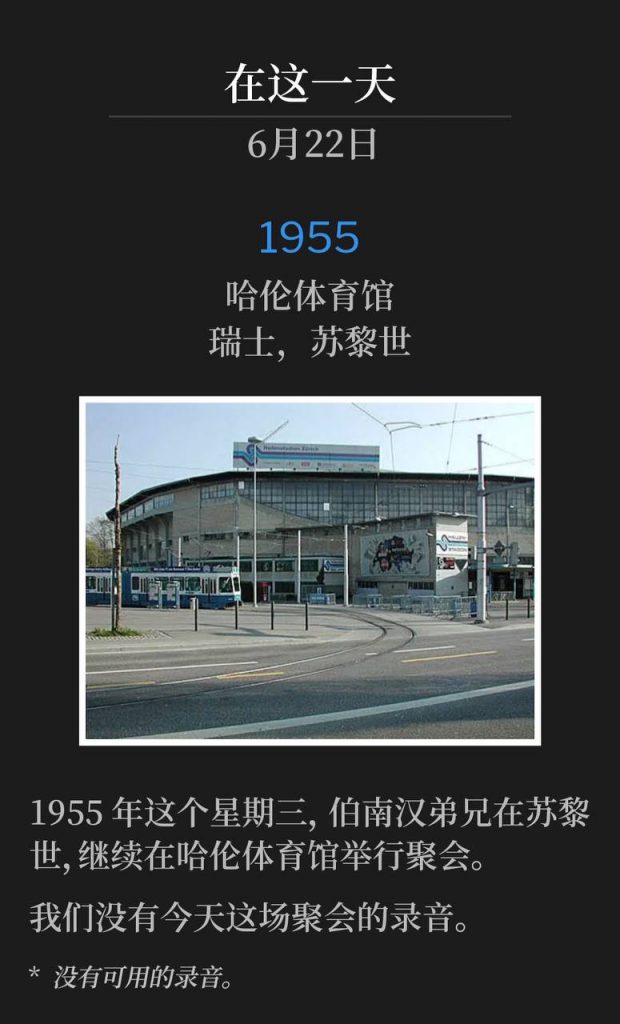 1955：
Hallenstadion, Zurich, Switzerland
哈伦体育馆，瑞士，苏黎世

Brother Branham was in Zurich on this Wednesday of 1955, continuing the meetings from Hallenstadion arena.
1955年这个星期三，伯南汉弟兄在苏黎世，继续在哈伦体育馆举行聚会。

We do not have a recording of today's service.
我们没有今天这场聚会的录音。

* No recordings available.
* 没有可用的录音。