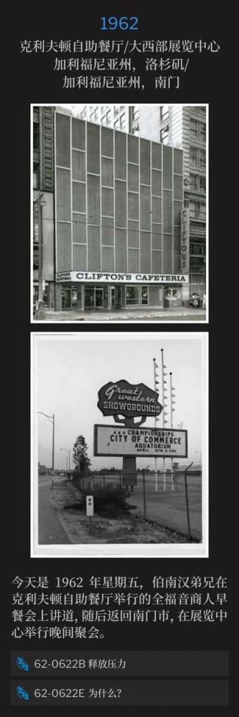 1962：
Clifton's Cafeteria / Great Western Exhibition Center, Los Angeles, CA / South Gate, CA
克利夫顿自助餐厅／大西部展览中心 ，加利福尼亚州，洛杉矶／加利福尼亚州，南门

It's Friday 1962, today Brother Branham spoke at the Full Gospel Business Men's breakfast at Clifton's Cafeteria and returned to South Gate for an evening service at the Exhibition Center.
今天是1962年星期五，伯南汉弟兄在克利夫顿自助餐厅举行的全福音商人早餐会上讲道，随后返回南门市，在展览中心举行晚间聚会。

62-0622B Letting Off The Pressure
62-0622B 释放压力

62-0622E Why?
62-0622E 为什么？
