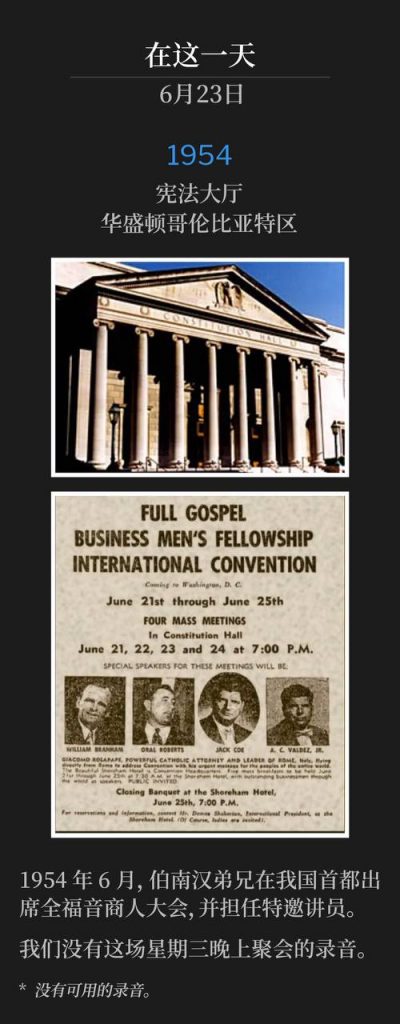 1954：
Constitution Hall, Washington, DC
宪法大厅，华盛顿哥伦比亚特区

In June of 1954, Brother Branham was in our nation's capital as a special speaker for the Full Gospel Business Men's convention.
1954年6月，伯南汉弟兄在我国首都出席全福音商人大会，并担任特邀讲员。

We do not have a recording of this Wednesday evening service.
我们没有这场星期三晚上聚会的录音。

* No recordings available.
* 没有可用的录音。