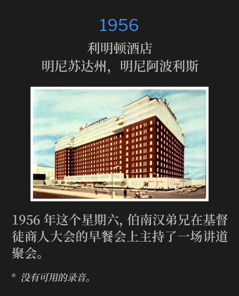 1956:
Leamington Hotel, Minneapolis, MN
利明顿酒店，明尼苏达州，明尼阿波利斯

Brother Branham held a speaking service for the Christian Business Mens convention at their breakfast on this Saturday of 1956.
1956年这个星期六，伯南汉弟兄在基督徒商人大会的早餐会上主持了一场讲道聚会。

* No recordings available.
* 没有可用的录音。