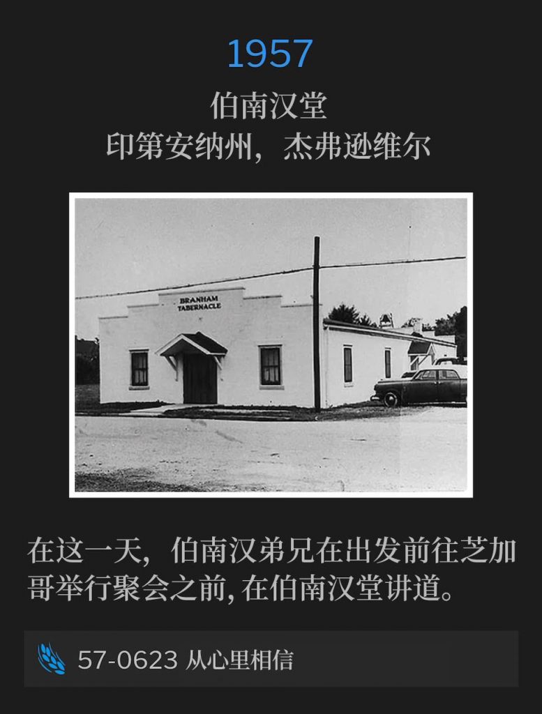 1957:
Branham Tabernacle, Jeffersonville, IN
伯南汉堂，印第安纳州，杰弗逊维尔

On this day, Brother Branham was speaking at the Tabernacle before traveling to Chicago for meetings.
在这一天，伯南汉弟兄在出发前往芝加哥举行聚会之前，在伯南汉堂讲道。

57-0623 Believe From The Heart
57-0623 从心里相信
