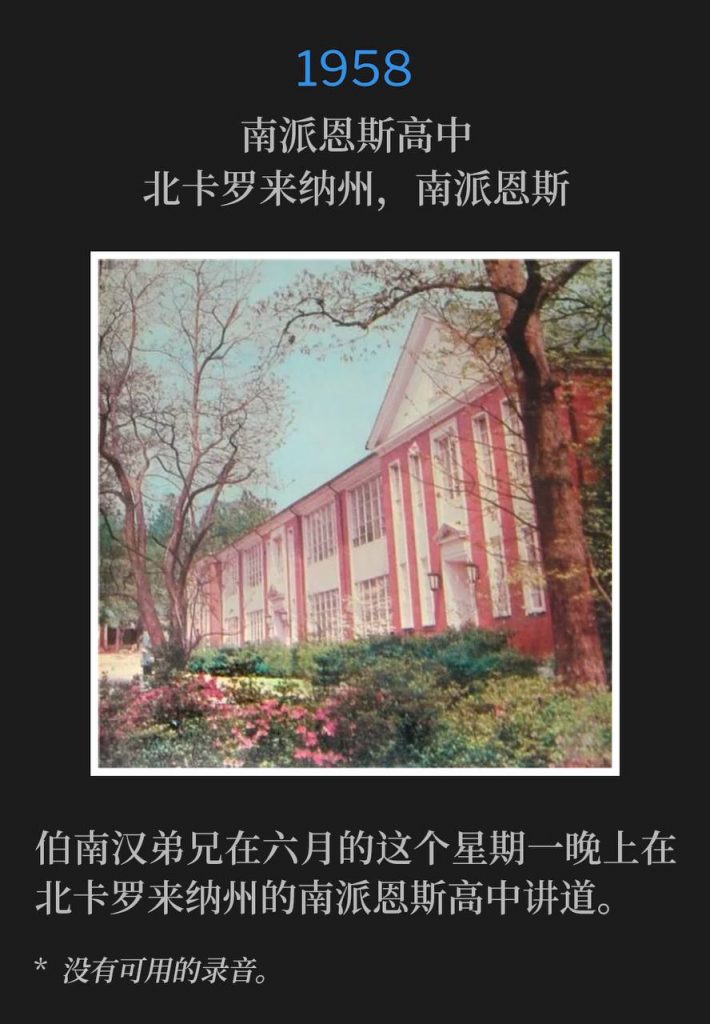 1958:
Southern Pines High School, Southern Pines, NC
南派恩斯高中，北卡罗来纳州，南派恩斯

Brother Branham was in Southern Pines, NC speaking at the High School on this Monday evening in June.
伯南汉弟兄在六月的这个星期一晚上在北卡罗来纳州的南派恩斯高中讲道。

* No recordings available.
* 没有可用的录音。