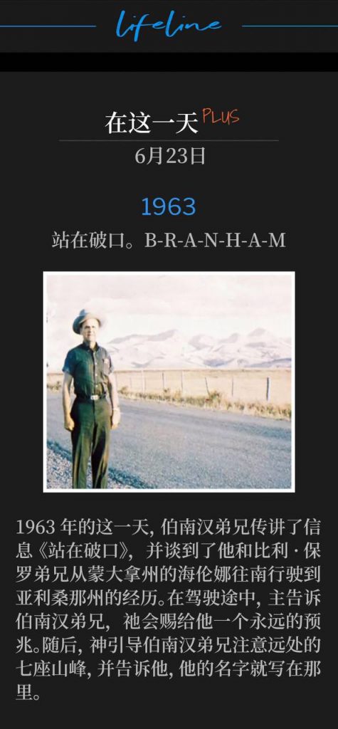 1963PLUS：
Standing in the gap. B-R-A-N-H-A-M
站在破口。B-R-A-N-H-A-M

On this day in 1963, Brother Branham preached the message "Standing In The Gap" and talks about when he and Brother Billy Paul was traveling south from Helena, Montana, to Arizona. During the drive, the Lord told Brother Branham that He would give him an everlasting sign. God then directed Brother Branham's attention to seven peaks in the distance and told him that his name was written there.
1963年的这一天，伯南汉弟兄传讲了信息《站在破口》，并谈到了他和比利·保罗弟兄从蒙大拿州的海伦娜往南行驶到亚利桑那州的经历。在驾驶途中，主告诉伯南汉弟兄，祂会赐给他一个永远的预兆。随后，神引导伯南汉弟兄注意远处的七座山峰，并告诉他，他的名字就写在那里。
