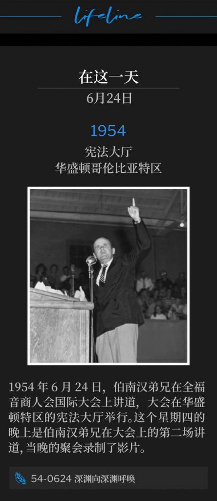 1954：
Constitution Hall, Washington, DC
宪法大厅，华盛顿哥伦比亚特区

June 24th, 1954, Brother Branham was speaking at the Full Gospel Business Men's Fellowship International convention, held in Washington D.C. at Constitution Hall. This Thursday evening was the second service Brother Branham spoke for the convention, which a film recording was made.
1954年6月24日，伯南汉弟兄在全福音商人会国际大会上讲道，大会在华盛顿特区的宪法大厅举行。这个星期四的晚上是伯南汉弟兄在大会上的第二场讲道，当晚的聚会录制了影片。

54-0624 The Deep Calleth To The Deep
54-0624 深渊向深渊呼唤