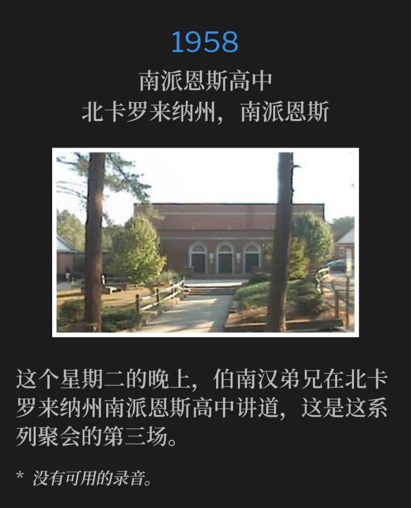 1958:
Southern Pines High School, Southern Pines, NC
南派恩斯高中，北卡罗来纳州，南派恩斯

Brother Branham was in North Carolina this Tuesday evening, speaking at Southern Pines High School for the third service of the meetings.
这个星期二的晚上，伯南汉弟兄在北卡罗来纳州南派恩斯高中讲道，这是这系列聚会的第三场。

* No recordings available.
* 没有可用的录音。
