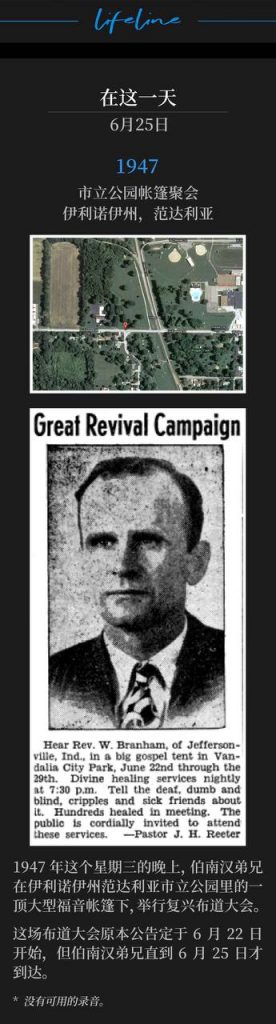 1947：
Tent meeting in City Park, Vandalia, lL
市立公园帐篷聚会，伊利诺伊州，范达利亚

On this Wednesday evening in 1947, Brother Branham was in Vandalia, lL for a revival campaign under a big gospel tent, located in the city park.
1947年这个星期三的晚上，伯南汉弟兄在伊利诺伊州范达利亚市立公园里的一顶大型福音帐篷下，举行复兴布道大会。

The campaign was advertised to begin on June 22nd, but Brother Branham was not able to be there until June 25th.
这场布道大会原本公告定于6月22日开始，但伯南汉弟兄直到6月25日才到达。

* No recordings available.
* 没有可用的录音。