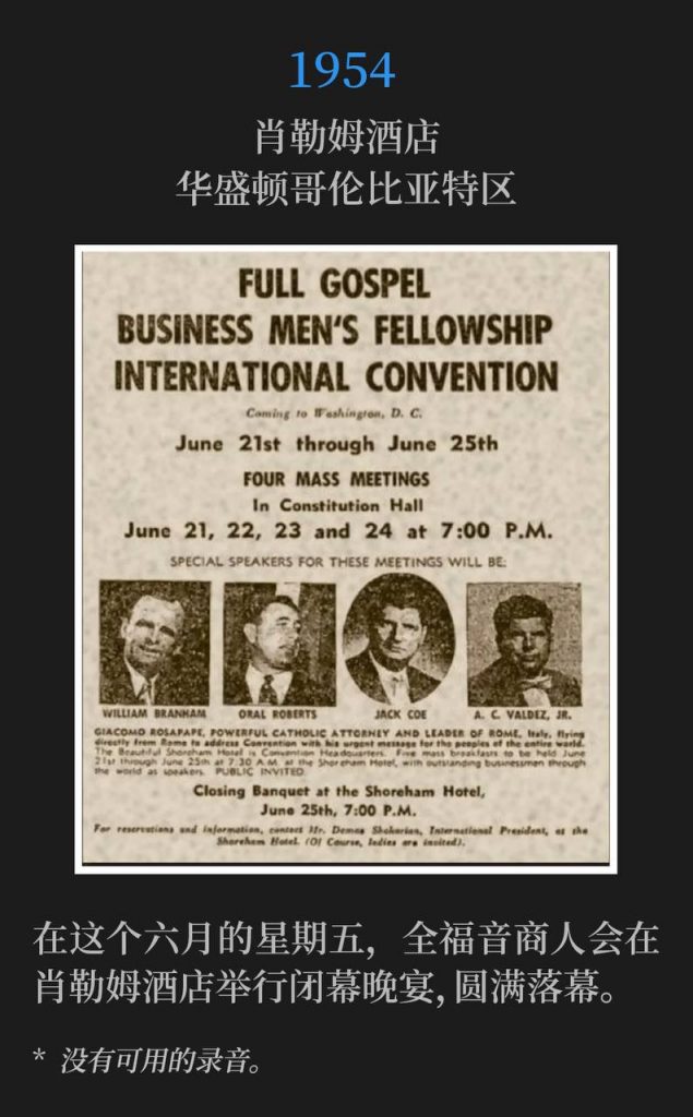 1954：
Shoreham Hotel, Washington, DC
肖勒姆酒店，华盛顿哥伦比亚特区

The Full Gospel Business Men's convention concluded on this June Friday with a closing banquet at the Shoreham Hotel.
在这个六月的星期五，全福音商人会在肖勒姆酒店举行闭幕晚宴，圆满落幕。

* No recordings available.
* 没有可用的录音。