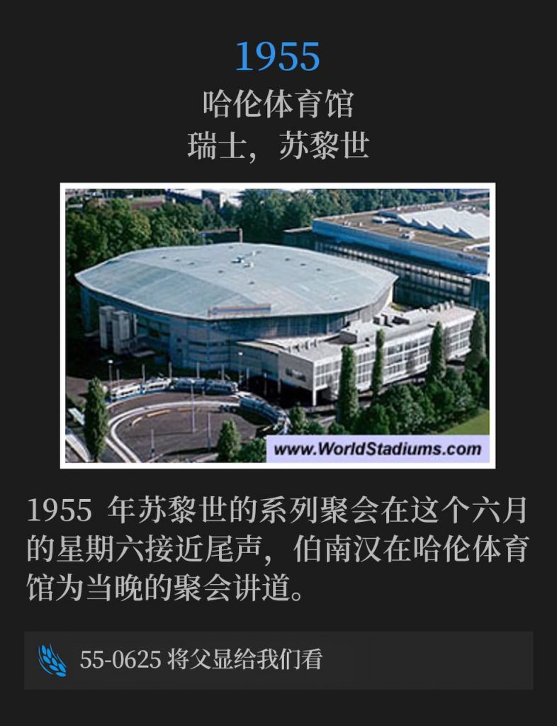 1955：
Hallenstadion, Zurich, Switzerland
哈伦体育馆，瑞士，苏黎世

The 1955 Zurich meetings drew to a close on this June Saturday as Brother Branham spoke this evening's service from the Hallenstadion.
1955年苏黎世的系列聚会在这个六月的星期六接近尾声，伯南汉在哈伦体育馆为当晚的聚会讲道。

55-0625 Show Us The Father
55-0625 将父显给我们看