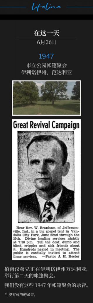 1947：
Tent meeting in City Park, Vandalia, IL
城市公园帐篷聚会，伊利诺伊州，万达利亚

Brother Branham was in Vandalia, IL for the second day of the tent meetings.
伯南汉弟兄正在伊利诺伊州万达利亚，举行第二天的帐篷聚会。

We do not have recordings of these 1947 tent services.
我们没有这些1947年帐篷聚会的录音。

* No recordings available.
* 没有可用的录音。
