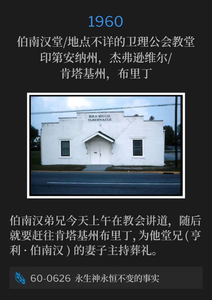 1960:
Branham Tabernacle / Unknown Methodist Church
Jeffersonville, IN / Breeding, KY
伯南汉堂／地点不详的卫理公会教堂，印第安纳州，杰弗逊维尔／肯塔基州，布里丁

Brother Branham was speaking at the Tabernacle this morning before having to travel to Breeding, KY to preach a funeral service for his cousin's (Henry Branham) wife.
伯南汉弟兄今天上午在教会讲道，随后就要赶往肯塔基州布里丁，为他堂兄(亨利·伯南汉)的妻子主持葬礼。

60-0626 The Unfailing Realities Of The Living God
60-0626 永生神永恒不变的事实
