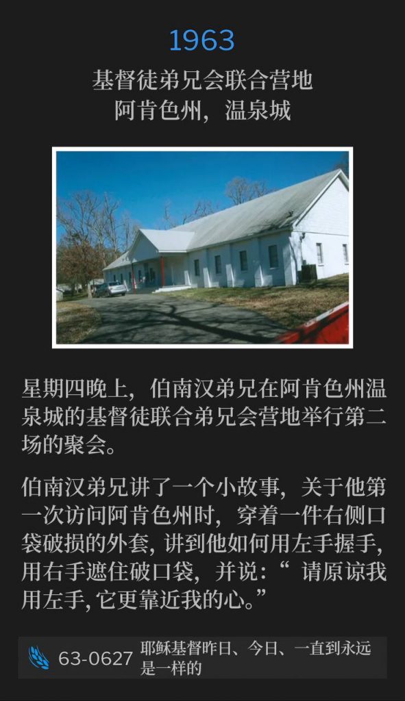 1963：
Associated Brotherhood Of Christians Campground,
Hot Springs, AR
基督徒弟兄会联合营地，阿肯色州，温泉城

Thursday in Hot Springs, AR, Brother Branham was holding the second service of the meetings tonight at the Associated Brotherhood Of Christians Campground.
星期四晚上，伯南汉弟兄在阿肯色州温泉城的基督徒联合弟兄会营地举行第二场的聚会。

Brother Branham told a little story about the first time he visited Arkansas, and a coat he wore with a torn pocket on the right hand side, and how he would shake hands with his left hand, use the right hand to cover the torn pocket, and say, "Excuse the left hand, it's closer to my heart".
伯南汉弟兄讲了一个小故事，关于他第一次访问阿肯色州时，穿着一件右侧口袋破损的外套，讲到他如何用左手握手，用右手遮住破口袋，并说：“请原谅我用左手，它更靠近我的心。”

63-0627 Jesus Christ The Same Yesterday, Today, And Forever
63-0627 耶稣基督昨日、今日、一直到永远是一样的

