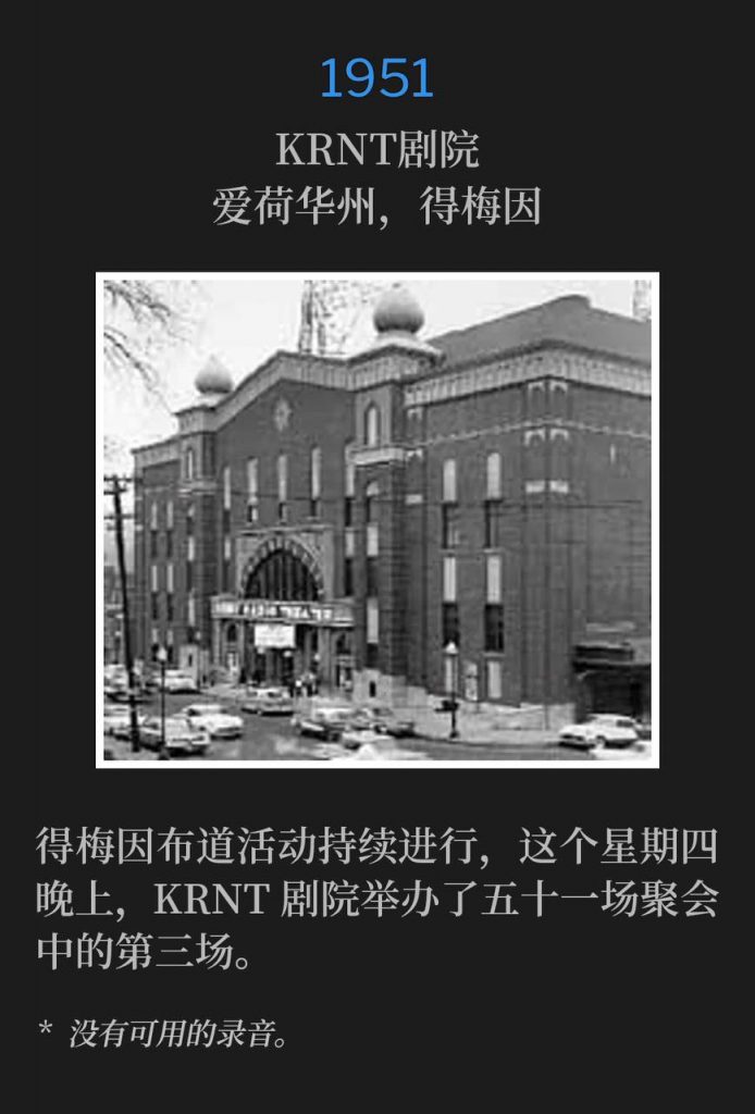 1951：
KRNT Theatre, Des Moines, IA
KRNT剧院，爱荷华州，得梅因

The KRNT Theatre hosted the third service of the fifty-one meetings this Thursday evening as the Des Moines campaign continued.
得梅因布道活动持续进行，这个星期四晚上，KRNT剧院举办了五十一场聚会中的第三场。

* No recordings available.
* 没有可用的录音。
