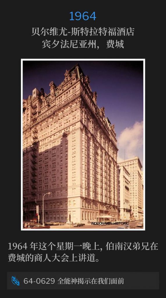 1964：
Bellevue Stratford Hotel, Philadelphia, PA
贝尔维尤-斯特拉特福酒店，宾夕法尼亚州，费城

Brother Branham was speaking at the Business Men's convention in Philadelphia on this Monday evening of 1964.
1964年这个星期一晚上，伯南汉弟兄在费城的商人大会上讲道。

64-0629 The Mighty God Unveiled Before Us
64-0629 全能神揭示在我们面前