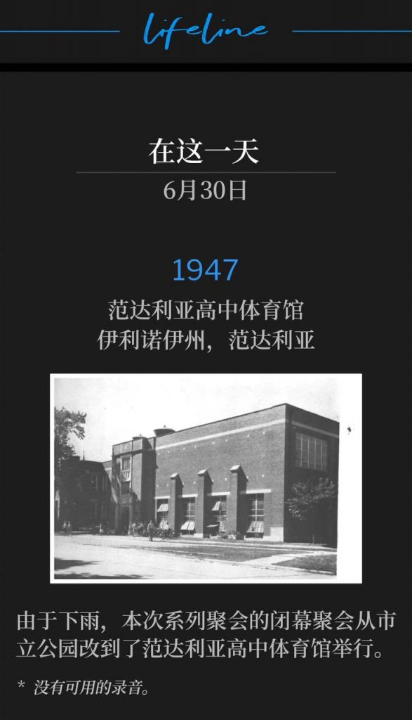1947：
Vandalia High School Gymnasium, Vandalia,lL
范达利亚高中体育馆，伊利诺伊州，范达利亚

Due to rain, the closing service of the meeting was moved from the city park to the Vandalia High School Gymnasium.
由于下雨，本次系列聚会的闭幕聚会从市立公园改到了范达利亚高中体育馆举行。

* No recordings available.
* 没有可用的录音。
