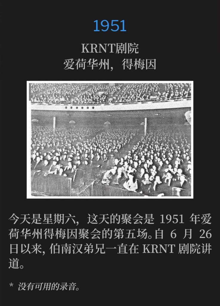 1951：
KRNT Theatre, Des Moines, IA
KRNT剧院，爱荷华州，得梅因

It's Saturday and the service today marked the fifth of the 1951 Des Moines, lA meetings. Brother Branham had been speaking at the KRNT Theatre since June 26th.
今天是星期六，这天的聚会是1951年爱荷华州得梅因聚会的第五场。自6月26日以来，伯南汉弟兄一直在KRNT剧院讲道。

* No recordings available.
* 没有可用的录音。