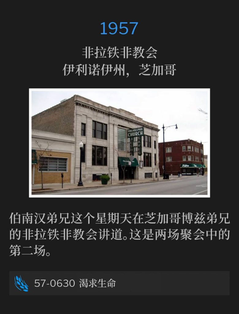 1957：
Philadelphia Church, Chicago, IL
非拉铁非教会，伊利诺伊州，芝加哥

Brother Branham was in Chicago on this Sunday speaking at Brother Boze's, the Philadelphia Church. This will be the second of two services.
伯南汉弟兄这个星期天在芝加哥博兹弟兄的非拉铁非教会讲道。这是两场聚会中的第二场。

57-0630 Thirsting For Life
57-0630 渴求生命